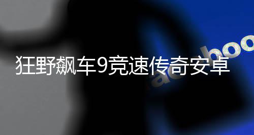 狂野飙车9竞速传奇安卓版下载