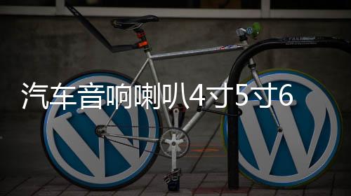 汽车音响喇叭4寸5寸6寸6.5寸同轴汽车喇叭改装全频高中重低音喇叭下载